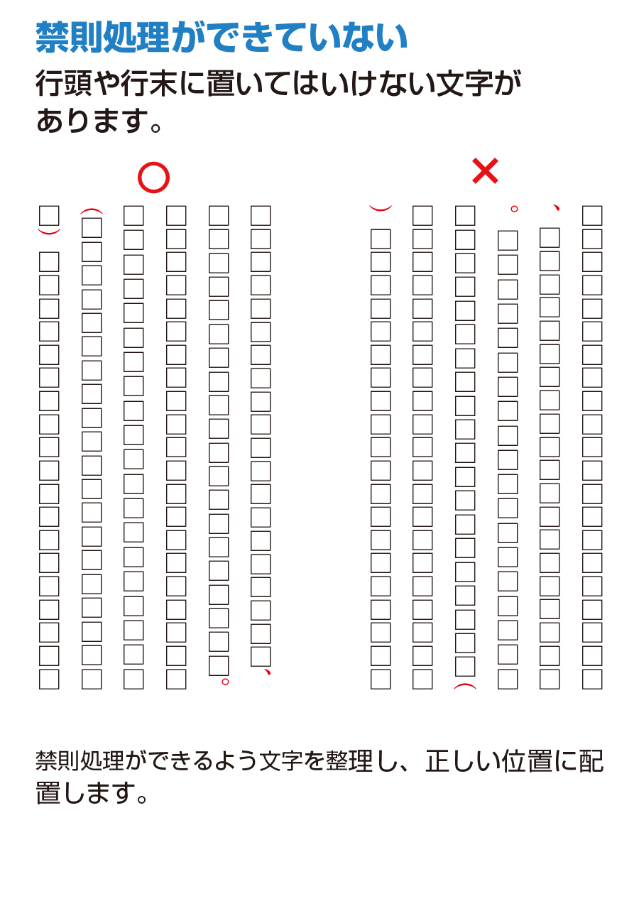 禁則処理ができていない 行頭や行末に置いてはいけない文字があります。禁則処理ができるよう文字を整理し、正しい位置に配置します。
